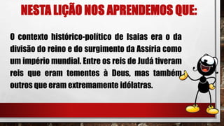NESTA LIÇÃO NOS APRENDEMOS QUE:
O contexto histórico-político de Isaias era o da
divisão do reino e do surgimento da Assíria como
um império mundial. Entre os reis de Judá tiveram
reis que eram tementes à Deus, mas também
outros que eram extremamente idólatras.
 