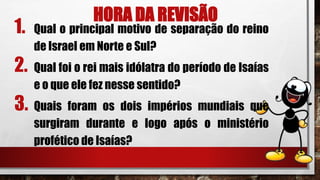 HORA DA REVISÃO
1. Qual o principal motivo de separação do reino
de Israel em Norte e Sul?
2. Qual foi o rei mais idólatra do período de Isaías
e o que ele fez nesse sentido?
3. Quais foram os dois impérios mundiais que
surgiram durante e logo após o ministério
profético de Isaías?
 