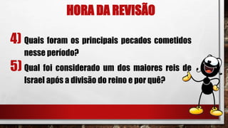 HORA DA REVISÃO
4) Quais foram os principais pecados cometidos
nesse período?
5) Qual foi considerado um dos maiores reis de
Israel após a divisão do reino e por quê?
 