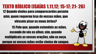 TEXTO BÍBLICO (ISAÍAS 1.11,12; 15-17; 21- 26)
12 Quando vindes para comparecerdes perante
mim, quem requereu isso de vossas mãos, que
viésseis pisar os meus átrios?
15 Pelo que, quando estendeis as mãos,
escondo de vós os olhos; sim, quando
multiplicais as vossas orações, não as ouço,
porque as vossas mãos estão cheias de sangue.
 