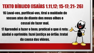 TEXTO BÍBLICO (ISAÍAS 1.11,12; 15-17; 21- 26)
16 Lavai-vos, purificai-vos, tirai a maldade de
vossos atos de diante dos meus olhos e
cessai de fazer mal.
17 Aprendei a fazer o bem; praticai o que é reto;
ajudai o oprimido; fazei justiça ao órfão; tratai
da causa das viúvas.
 