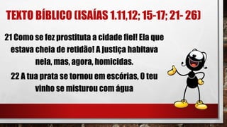 TEXTO BÍBLICO (ISAÍAS 1.11,12; 15-17; 21- 26)
21 Como se fez prostituta a cidade fiel! Ela que
estava cheia de retidão! A justiça habitava
nela, mas, agora, homicidas.
22 A tua prata se tornou em escórias, 0 teu
vinho se misturou com água
 