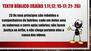 TEXTO BÍBLICO (ISAÍAS 1.11,12; 15-17; 21- 26)
23 Os teus príncipes são rebeldes e
companheiros de ladrões; cada um deles ama
os subornos e corre após salários; não fazem
justiça ao órfão, e não chega perante eles a
causa das viúvas.
 