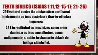 TEXTO BÍBLICO (ISAÍAS 1.11,12; 15-17; 21- 26)
25 E voltarei contra ti a minha mão e purificarei
inteiramente as tuas escórias; e tirar-te-ei toda a
impureza.
26 E te restituirei os teus juízes, como eram
dantes, e os teus conselheiros, como
antigamente; e, então, te chamarão cidade de
justiça, cidade fiel.
 