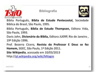 18/03/2022 10
Bibliografia
Prof. Bezerra Cícero, Revista do Professor E Deus se fez
Homem, SGEC, São Paulo, 1ª Edição 2011.
Bíblia Português, Bíblia de Estudo Pentecostal, Sociedade
Bíblica do Brasil, São Paulo, 1995.
Bíblia Português, Bíblia de Estudo Thompson, Editora Vida,
São Paulo, 1993.
Davis John, Dicionário da Bíblia, Editora JUERP, Rio de Janeiro ,
19ª Edição 1996.
Site Wikipedia, acessado em 10/03/2013
http://pt.wikipedia.org/wiki/Milagre
 