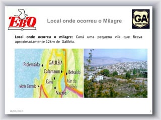 Local onde ocorreu o Milagre
18/03/2022 5
Local onde ocorreu o milagre: Caná uma pequena vila que ficava
aproximadamente 12km de Galiléia.
 