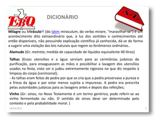 DICIONÁRIO
18/03/2022 9
Milagre ou Miráculo[1] (do latim miraculum, do verbo mirare, "maravilhar-se") é um
acontecimento dito extraordinário que, à luz dos sentidos e conhecimentos até
então disponíveis, não possuindo explicação científica já conhecida, dá-se de forma
a sugerir uma violação das leis naturais que regem os fenômenos ordinários..
Alamude (Gr: metreta, medida de capacidade de líquidos equivalente 40 litros)
Talhas (Esses utensílios e a água serviam para as cerimônias judaicas de
purificação, para enxaguassem as mãos e possibilitar a lavagem dos utensílios
usados na festa, visto ser o judeu extremamente rigoroso no que diz respeito à
limpeza do corpo (cerimonial);
- As talhas eram feitas de pedra por que se cria que a pedra preservava a pureza e
a frieza da água e por estar menos sujeita a impurezas. A pedra era prescrita
pelas autoridades judaicas para as lavagens antes e depois das refeições;
Vinho (Gr: oinos, no Novo Testamento é um termo genérico, pode referir-se ao
vinho fermentado ou não. O sentido de oinos deve ser determinado pelo
contexto e pela probabilidade moral. )
 