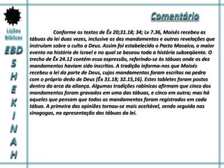 Conforme os textos de Êx 20;31.18; 34; Lv 7.36, Moisés recebeu as
tábuas da lei duas vezes, inclusive os dez mandamentos e outras revelações que
instruíam sobre o culto a Deus. Assim foi estabelecido o Pacto Mosaico, o maior
evento na história de Israel e no qual se baseou toda a história subseqüente. O
trecho de Êx 24.12 contém essa expressão, referindo-se às tábuas onde os dez
mandamentos haviam sido inscritos. A tradição informa-nos que Moisés
recebeu a lei da parte de Deus, cujos mandamentos foram escritos na pedra
com o próprio dedo de Deus (Êx 31.18; 32.15,16). Estes tabletes foram postos
dentro da arca da aliança. Algumas tradições rabínicas afirmam que cinco dos
mandamentos foram gravados em uma das tábuas, e cinco em outra; mas há
aqueles que pensam que todos os mandamentos foram registrados em cada
tábua. A primeira das opiniões tornou-se mais aceitável, sendo seguida nas
sinagogas, na apresentação das tábuas da lei.
 
