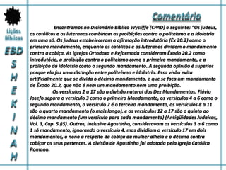 Encontramos no Dicionário Bíblico Wycliffe (CPAD) o seguinte: “Os judeus,
os católicos e os luteranos combinam as proibições contra o politeísmo e a idolatria
em uma só. Os judeus estabeleceram a afirmação introdutória (Êx 20.2) como o
primeiro mandamento, enquanto os católicos e os luteranos dividem o mandamento
contra a cobiça. As igrejas Ortodoxa e Reformada consideram Êxodo 20.2 como
introdutório, a proibição contra o politeísmo como o primeiro mandamento, e a
proibição da idolatria como o segundo mandamento. A segunda opinião é superior
porque ela faz uma distinção entre politeísmo e idolatria. Essa visão evita
artificialmente que se divida o décimo mandamento, e que se faça um mandamento
de Êxodo 20.2, que não é nem um mandamento nem uma proibição.
Os versículos 2 a 17 são a divisão natural dos Dez Mandamentos. Flávio
Josefo separa o versículo 3 como o primeiro Mandamento, os versículos 4 a 6 como o
segundo mandamento, o versículo 7 é o terceiro mandamento, os versículos 8 a 11
são o quarto mandamento (o mais longo), e os versículos 12 a 17 são o quinto ao
décimo mandamento (um versículo para cada mandamento) (Antigüidades Judaicas,
Vol. 3, Cap. 5 §5). Outros, inclusive Agostinho, consideravam os versículos 3 a 6 como
1 só mandamento, ignorando o versículo 4, mas dividiam o versículo 17 em dois
mandamentos, o nono a respeito da cobiça da mulher alheia e o décimo contra
cobiçar os seus pertences. A divisão de Agostinho foi adotada pela Igreja Católica
Romana.
 