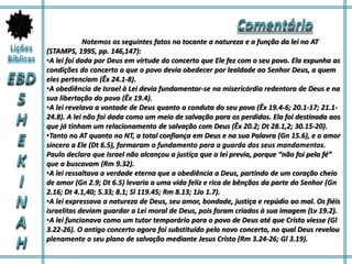 Notemos os seguintes fatos no tocante a natureza e a função da lei no AT
(STAMPS, 1995, pp. 146,147):
•A lei foi dada por Deus em virtude do concerto que Ele fez com o seu povo. Ela expunha as
condições do concerto a que o povo devia obedecer por lealdade ao Senhor Deus, a quem
eles pertenciam (Êx 24.1-8).
•A obediência de Israel à Lei devia fundamentar-se na misericórdia redentora de Deus e na
sua libertação do povo (Êx 19.4).
•A lei revelava a vontade de Deus quanto a conduta do seu povo (Êx 19.4-6; 20.1-17; 21.1-
24.8). A lei não foi dada como um meio de salvação para os perdidos. Ela foi destinada aos
que já tinham um relacionamento de salvação com Deus (Êx 20.2; Dt 28.1,2; 30.15-20).
•Tanto no AT quanto no NT, a total confiança em Deus e na sua Palavra (Gn 15.6), e o amor
sincero a Ele (Dt 6.5), formaram o fundamento para a guarda dos seus mandamentos.
Paulo declara que Israel não alcançou a justiça que a lei previa, porque “não foi pela fé”
que a buscavam (Rm 9.32).
•A lei ressaltava a verdade eterna que a obediência a Deus, partindo de um coração cheio
de amor (Gn 2.9; Dt 6.5) levaria a uma vida feliz e rica de bênçãos da parte do Senhor (Gn
2.16; Dt 4.1,40; 5.33; 8.1; Sl 119.45; Rm 8.13; 1Jo 1.7).
•A lei expressava a natureza de Deus, seu amor, bondade, justiça e repúdio ao mal. Os fiéis
israelitas deviam guardar a Lei moral de Deus, pois foram criados à sua imagem (Lv 19.2).
•A lei funcionava como um tutor temporário para o povo de Deus até que Cristo viesse (Gl
3.22-26). O antigo concerto agora foi substituído pelo novo concerto, no qual Deus revelou
plenamente o seu plano de salvação mediante Jesus Cristo (Rm 3.24-26; Gl 3.19).
 