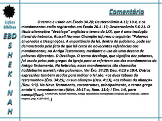 O termo é usado em Êxodo 34.28; Deuteronômio 4.13; 10.4, e os
mandamentos estão registrados em Êxodo 20.1 -17; Deuteronômio 5.6-21. O
título alternativo “decálogo” angliciza o termo da LXX, que é uma tradução
literal do hebraico. Russell Norman Champlin informa o seguinte: “Palavras
Envolvidas e Designações. A importância da lei, dentro do judaísmo, pode ser
demonstrada pelo fato de que há cerca de novecentas referências aos
mandamentos, no Antigo Testamento, mediante o uso de uma dezena de
palavras diferentes. O Decálogo. O termo decálogo, que significa dez palavras,
foi usada pelos pais gregos da Igreja para se referirem aos dez mandamentos do
Antigo Testamento. No hebraico, esses mandamentos são chamados
haddebarim asereth,«dez palavras». Ver Êxo. 34:28; Deu. 4:13 e 10:4. Outras
expressões também usadas para indicar a lei são: «as duas tábuas do
testemunho» (Êxo. 34:29); a«sua aliança» (Deu. 4:13), «as tábuas da aliança»
(Deu. 9:9). No Novo Testamento, encontramos, principalmente, o termo grego
entola~i, «mandamentos»(Mat. 19:17 ss, Rom. 13:9; I Tim. 1:9, para
exemplificar). CHAMPLIN, Russell Norman, Antigo Testamento Interpretado versículo por versículo. Editora
Hagnos. pag. 4139-4140..]
 