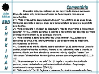 Os quatro primeiros referem-se aos deveres do homem para com
Deus. Os outros seis, incluem os deveres do homem para com os seus
semelhantes.
1º = “Não terás outros deuses diante de mim” (v.3). Refere-se ao único Deus.
Nenhuma adoração a santos, anjos ou a outra criatura ou objeto é permitido
pelo Senhor.
2º. “Não farás para ti Imagem de escultura”; ”não te encurvarás a elas nem as
servirás” (v.4-6). Lembra que Deus é Espírito e não admite ser adorado por meio
de imagem de homem ou de qualquer criatura.
3º. “Não tomarás o nome do Senhor teu Deus em vão” (v.7).Evidencia a
santidade de Deus, não sendo permitido o uso de seu nome de modo vão,
desrespeitoso ou frívolo.
4º., “Lembra-te do dia do sábado para o santificar” (v.8). Lembra que Deus é o
Senhor, criador de todas as coisas; lembra a sua soberania sobre a criação. A
palavra sábado, em heb. shabbath, do verbo sabath, significa “cessar” ou
“descansar” de trabalhar. Para os judeus, era um concerto perpétuo (Êx 31.12-
18).
5º., “Honra a teu pai e a tua mãe” (v.12). Impõe o respeito à autoridade
paterna, como símbolo do respeito à autoridade de Deus. É o primefro
mandamento com promessa (Ef 6.2,3).
6º. “Não matarás” (v.13). Defende a preservação da vida como dom de Deus,
 