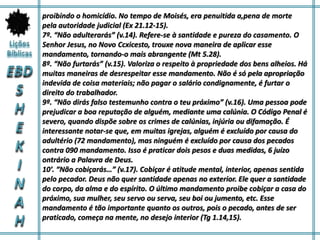 proibindo o homicídio. No tempo de Moisés, era penuitida a,pena de morte
pela autoridade judicial (Ex 21.12-15).
7º. “Não adulterarás” (v.14). Refere-se à santidade e pureza do casamento. O
Senhor Jesus, no Novo Ccxicesto, trouxe nova maneira de aplicar esse
mandamento, tornando-o mais abrangente (Mt 5.28).
8º. “Não furtarás” (v.15). Valoriza o respeito à propriedade dos bens alheios. Há
muitas maneiras de desrespeitar esse mandamento. Não é só pela apropriação
indevida de coisa materiais; não pagar o salário condignamente, é furtar o
direito do trabalhador.
9º. “Não dirás falso testemunho contra o teu próximo” (v.16). Uma pessoa pode
prejudicar a boa reputação de alguém, mediante uma calúnia. O Código Penal é
severo, quando dispõe sobre os crimes de calúnias, injúria ou difamação. É
interessante notar-se que, em muitas igrejas, alguém é excluído por causa do
adultério (72 mandamento), mas ninguém é excluído por causa dos pecados
contra 090 mandamento. Isso é praticar dois pesos e duas medidas, 6 juízo
ontrário a Palavra de Deus.
10′. “Não cobiçarás…” (v.17). Cobiçar é atitude mental, interior, apenas sentida
pelo pecador. Deus não quer santidade apenas no exterior. Ele quer a santidade
do corpo, da alma e do espírito. O último mandamento proibe cobiçar a casa do
próximo, sua mulher, seu servo ou serva, seu boi ou jumento, etc. Esse
mandamento é tão importante quanto os outros, pois o pecado, antes de ser
praticado, começa na mente, no desejo interior (Tg 1.14,15).
 