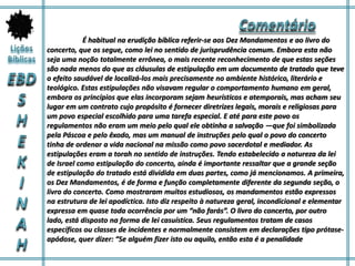 É habitual na erudição bíblica referir-se aos Dez Mandamentos e ao livro do
concerto, que os segue, como lei no sentido de jurisprudência comum. Embora esta não
seja uma noção totalmente errônea, o mais recente reconhecimento de que estas seções
são nada menos do que as cláusulas de estipulação em um documento de tratado que teve
o efeito saudável de localizá-los mais precisamente no ambiente histórico, literário e
teológico. Estas estipulações não visavam regular o comportamento humano em geral,
embora os princípios que elas incorporam sejam heurísticos e atemporais, mas acham seu
lugar em um contrato cujo propósito é fornecer diretrizes legais, morais e religiosas para
um povo especial escolhido para uma tarefa especial. E até para este povo os
regulamentos não eram um meio pelo qual ele obtinha a salvação —que foi simbolizada
pela Páscoa e pelo êxodo, mas um manual de instruções pelo qual o povo do concerto
tinha de ordenar a vida nacional na missão como povo sacerdotal e mediador. As
estipulações eram a torah no sentido de instruções. Tendo estabelecido a natureza da lei
de Israel como estipulação do concerto, ainda é importante ressaltar que a grande seção
de estipulação do tratado está dividida em duas partes, como já mencionamos. A primeira,
os Dez Mandamentos, é de forma e função completamente diferente da segunda seção, o
livro do concerto. Como mostraram muitos estudiosos, os mandamentos estão expressos
na estrutura de lei apodíctica. Isto diz respeito à natureza geral, incondicional e elementar
expressa em quase toda ocorrência por um “não farás”. O livro do concerto, por outro
lado, está disposto na forma de lei casuística. Seus regulamentos tratam de casos
específicos ou classes de incidentes e normalmente consistem em declarações tipo prótase-
apódose, quer dizer: “Se alguém fizer isto ou aquilo, então esta é a penalidade
 