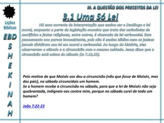 Pelo motivo de que Moisés vos deu a circuncisão (não que fosse de Moisés, mas
dos pais), no sábado circuncidais um homem.
Se o homem recebe a circuncisão no sábado, para que a lei de Moisés não seja
quebrantada, indignais-vos contra mim, porque no sábado curei de todo um
homem?
João 7:22-23
 