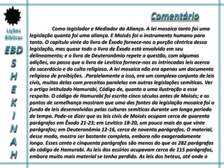 Como Iegislador e Mediador da Aliança. A lei mosaica tanto foi uma
legislação quanto foi uma aliança. E Moisés foi o instrumento humano para
tanto. O capitulo vinte do livro de Êxodo fornece-nos a porção cêntrlca dessa
legislação, mas quase todo o livro de Êxodo está envolvido em seu
delineamento; e o livro de Deuteronômio repete a questão, com algumas
adições, ao passo que o livro de Levítico fornece-nos as intrincadas leis acerca
do sacerdócio e do culto religioso. A lei mosaica não era apenas um documento
religioso de proibições. .Paralelamente a isso, era um complexo conjunto de leis
civis, muitas delas com preceitos paralelos em outras legislações semíticas. Ver
o artigo intitulado Hamurabi, Código de, quanto a uma ilustração a esse
respeito. O código de Hamurabi foi escrito cinco séculos antes de Moisés; e os
pontos de semelhança mostram que uma das fontes da legislação mosaica foi o
fundo de leis desenvolvidas pelas culturas semíticas durante um longo período
de tempo. Pode-se dizer que as leis civis de Moisés ocupam cerca de quarenta
parágrafos em Êxodo 21-23; em Levitico 18-20, um pouco mais do que vinte
parágrafos; em Deuteronômio 12-16, cerca de noventa parágrafos. O material,
desse modo, mostra ser bastante completo, embora não exageradamente
longo. Esses cento e cinquenta parágrafos são menos do que os 282 parágrafos
do código de Hamurabi. As leis dos assírios ocupavam cerca de 115 parágrafos,
embora muito mais material se tenha perdido. As leis dos heteus, até onde o
 