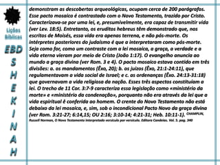 demonstram as descobertas arqueológicas, ocupam cerca de 200 parágrafos.
Esse pacto mosaico é contrastado com o Novo Testamento, trazido por Cristo.
Caracterizava-se por uma lei, e, presumivelmente, era capaz de transmitir vida
(ver Lev. 18:5). Entretanto, os eruditos hebreus têm demonstrado que, nos
escritos de Moisés, essa vida era apenas terrena, e não pós-morte. Os
intérpretes posteriores do judaísmo é que a interpretaram como pós-morte.
Seja como for, como um contraste com a lei mosaica, a graça, a verdade e a
vida eterna vieram por meio de Cristo (João 1:17). O evangelho anuncia ao
mundo a graça divina (ver Rom. 3 e 4). O pacto mosaico estava contido em três
divisões: a. os mandamentos (Êxo, 20); b. os juizos (Êxo, 21:1-24:11), que
regulamentavam a vida social de Israel; e c. as ordenanças (Êxo. 24:13-31:18)
que governavam a vida religiosa da nação. Esses três aspectos constituíam a
lei. O trecho de 11 Cor. 3:7-9 caracteriza essa legislação como «ministério da
morte» e «ministério da condenação», porquanto não era através da lei que a
vida espiritual ê conferida ao homem. O crente do Novo Testamento não está
debaixo da lei mosaica, e, sim, sob o incondicional Pacto Novo da graça divina
(ver Rom. 3:21-27; 6:14,15; OU 2:16; 3:10-14; 4:21-31; Heb. 10:11-1). CHAMPLIN,
Russell Norman, O Novo Testamento Interpretado versículo por versículo. Editora Candeias. Vol. 5. pag. 340
 