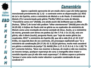 Agora o apóstolo apresenta de um modo claro o que ele tinha apenas
mencionado previamente (cf. 3, 6) - o contraste entre as dispensações (cf. RSV)
da Lei e do Espírito, entre o ministério de Moisés e o de Paulo. O ministério de
Moisés (7) é caracterizado pela glória (“brilho”,RSV) no rosto de Moisés.
“Transitória como era” (NASB), era ainda assim tão brilhante que os filhos
(huious, “filhos”) de Israel não podiam “olhar atentamente” (NASB) para ela (Êx
34.29-30). A ênfase de Paulo está na glória ou no esplendor do ministério de
Moisés como uma revelação da eterna vontade de Deus. Assim, se o ministério
da morte, gravado com letras em pedras (cf. Rm 7.7-8; 1 Co 15.16), veio em
glória, não é óbvio (ouchi), pergunta Paulo, que “seja de maior glória (ou
resplendor, RSV)” o ministério do Espírito (8), que dá a vida (3.6; cf. G1 3.5)?
Então, na segunda fase do seu contraste, ele prossegue explicando que “se o
ministério da condenação [Dt 27.26; G1 3.10] foi glorioso, muito mais excederá
em glória o ministério da justiça” (9, NASB) [Rm 1.17; 5.17; 8.1-4; 1 Co 1.30].'“A
lei”, comenta Calvino, “deve nos mostrar a doença, de modo a não nos mostrar,
ao mesmo tempo, qualquer esperança de cura; o evangelho deve trazer o
remédio àqueles que já não têm mais esperança”. O último supera a primeira
“porque é uma coisa muito maior absolver o pecador condenado do que
condená-lo”.
 