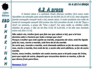 Não sabeis vós, irmãos (pois que falo aos que sabem a lei), que a lei tem
domínio sobre o homem por todo o tempo que vive?
Porque a mulher que está sujeita ao marido, enquanto ele viver, está-lhe ligada
pela lei; mas, morto o marido, está livre da lei do marido.
De sorte que, vivendo o marido, será chamada adúltera se for de outro marido;
mas, morto o marido, livre está da lei, e assim não será adúltera, se for de outro
marido.
Assim, meus irmãos, também vós estais mortos para a lei pelo corpo de Cristo,
para que sejais de outro, daquele que ressuscitou dentre os mortos, a fim de
que demos fruto para Deus.
Romanos 7:1-4
 