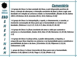 A graça de Deus é a boa vontade de Deus, a pré-disposição positiva de
Deus, o desejo de abençoar, a intenção constante de fazer o bem e agir com
bondade em relação ao universo criado e a humanidade. [Êxodo 33.19; Salmo
100.5; 2Crônicas 16.9; Jeremias 29:11; 33:3; Hebreus 4:16]
A graça de Deus é a interpelação, o apelo, o chamamento, o convite, a
insistente convocação de Deus para que a humanidade se renda à sua
bondade. [Hebreus 1.1,2; 3.7; 3.15; 4.7; Atos 14.16,17; 26.14]
A graça de Deus é o fluxo constante de amor e vida que sustenta o
universo e a humanidade. [Isaías 18.4; Atos 17.28; Romanos 11.33-36; Hebreus
1.3]
A graça de Deus é a força ativa, o poder abençoador, o impulso, o
empurrão que Deus imprime no universo e na humanidade para a existência e
possibilidade do bem e do bom. [1Coríntios 15.10; Filipenses 2.13,14;
Colossenses 1.29]
 graça de Deus é o favor imerecido de Deus para com a humanidade.
[Mateus 5.45; Efésios 2.8-10; Tiago 1.17,18; 2Pedro 1.3]
 