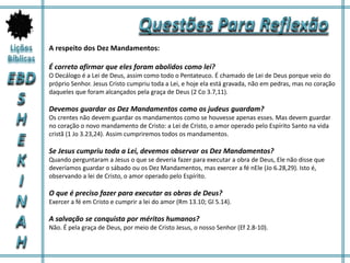 A respeito dos Dez Mandamentos:
É correto afirmar que eles foram abolidos como lei?
O Decálogo é a Lei de Deus, assim como todo o Pentateuco. É chamado de Lei de Deus porque veio do
próprio Senhor. Jesus Cristo cumpriu toda a Lei, e hoje ela está gravada, não em pedras, mas no coração
daqueles que foram alcançados pela graça de Deus (2 Co 3.7,11).
Devemos guardar os Dez Mandamentos como os judeus guardam?
Os crentes não devem guardar os mandamentos como se houvesse apenas esses. Mas devem guardar
no coração o novo mandamento de Cristo: a Lei de Cristo, o amor operado pelo Espírito Santo na vida
cristã (1 Jo 3.23,24). Assim cumpriremos todos os mandamentos.
Se Jesus cumpriu toda a Lei, devemos observar os Dez Mandamentos?
Quando perguntaram a Jesus o que se deveria fazer para executar a obra de Deus, Ele não disse que
deveríamos guardar o sábado ou os Dez Mandamentos, mas exercer a fé nEle (Jo 6.28,29). Isto é,
observando a lei de Cristo, o amor operado pelo Espírito.
O que é preciso fazer para executar as obras de Deus?
Exercer a fé em Cristo e cumprir a lei do amor (Rm 13.10; Gl 5.14).
A salvação se conquista por méritos humanos?
Não. É pela graça de Deus, por meio de Cristo Jesus, o nosso Senhor (Ef 2.8-10).
 