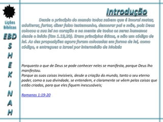 Porquanto o que de Deus se pode conhecer neles se manifesta, porque Deus lho
manifestou.
Porque as suas coisas invisíveis, desde a criação do mundo, tanto o seu eterno
poder, como a sua divindade, se entendem, e claramente se vêem pelas coisas que
estão criadas, para que eles fiquem inescusáveis;
Romanos 1:19-20
 