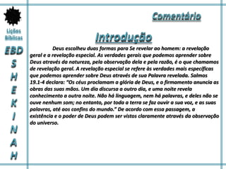 Deus escolheu duas formas para Se revelar ao homem: a revelação
geral e a revelação especial. As verdades gerais que podemos aprender sobre
Deus através da natureza, pela observação dela e pela razão, é o que chamamos
de revelação geral. A revelação especial se refere às verdades mais específicas
que podemos aprender sobre Deus através de sua Palavra revelada. Salmos
19.1-4 declara: “Os céus proclamam a glória de Deus, e o firmamento anuncia as
obras das suas mãos. Um dia discursa a outro dia, e uma noite revela
conhecimento a outra noite. Não há linguagem, nem há palavras, e deles não se
ouve nenhum som; no entanto, por toda a terra se faz ouvir a sua voz, e as suas
palavras, até aos confins do mundo.” De acordo com essa passagem, a
existência e o poder de Deus podem ser vistos claramente através da observação
do universo.
 