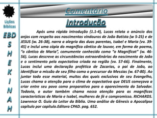 Após uma rápida introdução (1.1-4), Lucas relata o anúncio dos
anjos com respeito aos nascimentos vindouros de João Batista (w 5-25) e de
JESUS (w. 26-38), narra a alegria das duas parentas, Isabel e Maria (vv. 39-
45) e inclui uma cópia do magnífico cântico de louvor, em forma de poema,
“o cântico de Maria”, comumente conhecido como “o Magnificat” (w. 46-
56). Lucas descreve as circunstâncias extraordinárias do nascimento de João
e o sentimento pela expectativa criada na região (vv. 57-66). Finalmente,
Lucas inclui uma declaração profética de Zacarias, o pai de João, ao
identificar a missão de seu filho como o precursor do Messias {w. 67-80). Ao
juntar todo esse material, muitos dos quais exclusivos de seu Evangelho,
Lucas chama a atenção para o clima de expectativa que DEUS começava a
criar entre seu povo como preparativo para o aparecimento do Salvador.
Todavia, o autor também chama nossa atenção para as magníficas
características de Maria e Isabel, mulheres de fé e compromisso. RICHARDS.
Lawrence O. Guia do Leitor da Bíblia. Uma análise de Gênesis a Apocalipse
capítulo por capítulo.Editora CPAD. pag. 652.
 