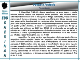 O Magnificat (1.46-56). Alguns questionam se uma jovem e inculta
criatura poderia compor esse magnífico poema profético. Não obstante, Maria
estava bem familiarizada com as passagens do Antigo Testamento, pois as ouvia nos
momentos de louvor na sinagoga e em sua casa. Maria, sem dúvida alguma, sabia
tudo sobre a visita do anjo e pode ter escrito seu salmo durante semanas, orientada
pelo ESPÍRITO que falava através dela. Seu poema em formato de louvor é dividido
em quatro partes distintas. 1) louvor e agradecimento pessoal (w. 46-48); 2)
celebração aos atributos de DEUS (w. 49,50); 3) proclamação da correção da
injustiça (w. 51-53); e 4) louvor pela misericórdia demonstrada a Israel (vv. 54,56). O
Benedictus (1.67-80). O poema profético de louvor de Zacarias a DEUS, pelo Messias
(vv. 68-75) e o papel de seu filho, João (w. 76-79).
Magnificat é o nome que tem sido chamado o cântico de Maria. O termo
Magnificat é latim e significa "amplia" ou "magnífico", que é a primeira palavra que
Maria usou neste cântico de louvor a DEUS. O Magnificat é um cântico de louvor à
grandeza de DEUS. Exaltar acima de todas as manifestações de Seu amor e poder
em favor dos pobres e desprezados. Minimiza o poder do "potente". Seu vocabulário
é radical e claro. Contém um fundo baseado no AT (como as canções de Zacarias e
Simeão), constituindo um mosaico de textos do AT (Salmos dos pobres de Javé,
Sofonias, entre outros), que se destaca como ponto de partida para a música de Ana
(1 Sm. 2: 1-10).
 