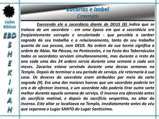 Exercendo ele o sacerdócio diante de DEUS (8) indica que se
tratava de um sacerdote - em uma época em que o sacerdócio era
freqüentemente corrupto e secularizado - que percebia o caráter
sagrado do seu trabalho e o relacionamento, tanto do seu trabalho
quanto da sua pessoa, com DEUS. Na ordem da sua turma significa a
ordem de Abias. Na Páscoa, no Pentecostes, e na Festa dos Tabernáculos
todos os sacerdotes serviam simultaneamente, mas durante o resto do
ano cada uma das 24 ordens servia durante uma semana a cada seis
meses. Zacarias estava servindo durante uma dessas semanas no
Templo. Depois de terminar o seu período de serviço, ele retornaria à sua
casa. Os deveres do sacerdote eram atribuídos por meio da sorte
sagrada (9). Era uma das maiores honras que um sacerdote poderia ter
era a de oferecer incenso, e um sacerdote não poderia tirar outra sorte
melhor durante aquela semana de serviço. O incenso era oferecido antes
do sacrifício matinal, e depois do sacrifício vespertino, no altar do
incenso. Este altar se localizava no Templo, imediatamente antes do véu
que separava o Lugar SANTO do Lugar Santíssimo.
 