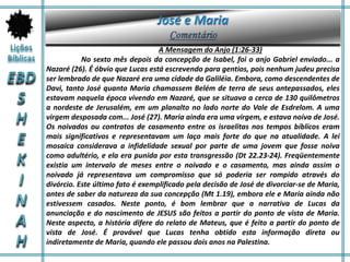 A Mensagem do Anjo (1:26-33)
No sexto mês depois da concepção de Isabel, foi o anjo Gabriel enviado... a
Nazaré (26). É óbvio que Lucas está escrevendo para gentios, pois nenhum judeu precisa
ser lembrado de que Nazaré era uma cidade da Galiléia. Embora, como descendentes de
Davi, tanto José quanto Maria chamassem Belém de terra de seus antepassados, eles
estavam naquela época vivendo em Nazaré, que se situava a cerca de 130 quilômetros
a nordeste de Jerusalém, em um planalto no lado norte do Vale de Esdrelom. A uma
virgem desposada com... José (27). Maria ainda era uma virgem, e estava noiva de José.
Os noivados ou contratos de casamento entre os israelitas nos tempos bíblicos eram
mais significativos e representavam um laço mais forte do que na atualidade. A lei
mosaica considerava a infidelidade sexual por parte de uma jovem que fosse noiva
como adultério, e ela era punida por esta transgressão (Dt 22.23-24). Freqüentemente
existia um intervalo de meses entre o noivado e o casamento, mas ainda assim o
noivado já representava um compromisso que só poderia ser rompido através do
divórcio. Este último fato é exemplificado pela decisão de José de divorciar-se de Maria,
antes de saber da natureza da sua concepção (Mt 1.19), embora ele e Maria ainda não
estivessem casados. Neste ponto, é bom lembrar que a narrativa de Lucas da
anunciação e do nascimento de JESUS são feitos a partir do ponto de vista de Maria.
Neste aspecto, a história difere do relato de Mateus, que é feito a partir do ponto de
vista de José. É provável que Lucas tenha obtido esta informação direta ou
indiretamente de Maria, quando ele passou dois anos na Palestina.
 