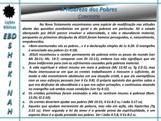 No Novo Testamento encontramos uma espécie de modificação nas atitudes
diante das questões econômicas em geral e da pobreza em particular. Ali o estado
abençoado por DEUS parece envolver a adversidade, e não a abundância material,
porquanto os primeiros discípulos de JESUS foram homens perseguidos, e, naturalmente,
empobrecidos.
a. «Bem-aventurados vós os pobres...» é a declaração simples de Lc 6:20. O evangelho
é anunciado aos pobres (Lc 4:18).
b. JESUS reconheceu o caráter permanente da pobreza entre os povos do mundo (ver
Mt 26:11; Mc. 14:7; comparar com Dt 15:11), embora isso não signifique que ele
fosse indiferente para com os sofrimentos causados pela pobreza material.
c. A vida espiritual é viável mesmo em meio à pobreza (Mc 12:42 ss; Tg 2:2-5); mas
Paulo interessava-se em que os crentes trabalhassem e tivessem o suficiente, de
modo a não encontrarem obstáculos em sua atuação cristã, o que ele exemplificou
com os seus esforços pessoais (ver II Co 9:8). O próprio apóstolo dos gentios sabia o
que era desfrutar de abundância e o que era sofrer privações, e continuava atuando
no evangelho sob ambas essas condições (ver Fp 4:12).
d. Os cristãos primitivos foram ensinados a não se sentirem imunes à pobreza (Rom.
15:26; Gl 2:10).
e. Os crentes deveriam ajudar aos pobres (Mt 19:21; II Co 8:2 ss; I João 3:17 ss).
f. Aqueles que ajudam meramente de palavra, mas não em ação, são hipócritas (Tg
2:15 ss). Viver segundo a lei do amor é a grande prova da espiritualidade, e um
aspecto disso é a ajuda prestada aos pobres. Ver I João 4:7,8; II Co 8:2 ss.
 