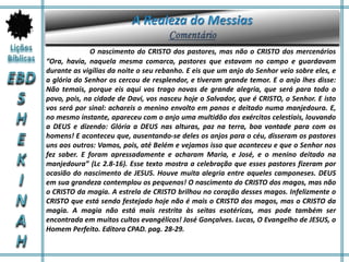 O nascimento do CRISTO dos pastores, mas não o CRISTO dos mercenários
“Ora, havia, naquela mesma comarca, pastores que estavam no campo e guardavam
durante as vigílias da noite o seu rebanho. E eis que um anjo do Senhor veio sobre eles, e
a glória do Senhor os cercou de resplendor, e tiveram grande temor. E o anjo lhes disse:
Não temais, porque eis aqui vos trago novas de grande alegria, que será para todo o
povo, pois, na cidade de Davi, vos nasceu hoje o Salvador, que é CRISTO, o Senhor. E isto
vos será por sinal: achareis o menino envolto em panos e deitado numa manjedoura. E,
no mesmo instante, apareceu com o anjo uma multidão dos exércitos celestiais, louvando
a DEUS e dizendo: Glória a DEUS nas alturas, paz na terra, boa vontade para com os
homens! E aconteceu que, ausentando-se deles os anjos para o céu, disseram os pastores
uns aos outros: Vamos, pois, até Belém e vejamos isso que aconteceu e que o Senhor nos
fez saber. E foram apressadamente e acharam Maria, e José, e o menino deitado na
manjedoura” (Lc 2.8-16). Esse texto mostra a celebração que esses pastores fizeram por
ocasião do nascimento de JESUS. Houve muita alegria entre aqueles camponeses. DEUS
em sua grandeza contemplou os pequenos! O nascimento do CRISTO dos magos, mas não
o CRISTO da magia. A estrela de CRISTO brilhou no coração desses magos. Infelizmente o
CRISTO que está sendo festejado hoje não é mais o CRISTO dos magos, mas o CRISTO da
magia. A magia não está mais restrita às seitas esotéricas, mas pode também ser
encontrada em muitos cultos evangélicos! José Gonçalves. Lucas, O Evangelho de JESUS, o
Homem Perfeito. Editora CPAD. pag. 28-29.
 