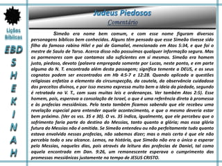 Simeão era nome bem comum, e com esse nome figuram diversos
personagens bíblicos bem conhecidos. Alguns têm pensado que esse Simeão tivesse sido
filho do famoso rabino Hilel e pai de Gamaliel, mencionado em Atos 5:34, e que foi o
mestre de Saulo de Tarso. Acerca disso não possuímos qualquer informação segura. Mas
os pormenores com que contamos são suficientes em si mesmos. Simeão era homem
justo, piedoso, devoto (palavra empregada somente por Lucas, neste ponto, e em parte
alguma do N. T. encontrada além desta passagem; significa temente a DEUS, e os seus
cognatos podem ser encontrados em Hb 4:5-7 e 12:28. Quando aplicada a questões
religiosas enfatiza o elemento da circunspecção, da cautela, da observância cuidadosa
dos preceitos divinos, e por isso mesmo expressa muito bem a ideia da piedade, segundo
é retratada no V. T., com suas muitas leis e ordenanças. Ver também Atos 2:5). Esse
homem, pois, esperava a consolação de Israel, o que é uma referência direta à promessa
e às profecias messiânicas. Pelo texto também ficamos sabendo que ele recebeu uma
revelação especial para entender aquele acontecimento, e que o mesmo deveria estar
bem próximo. (Ver os vss. 35 e 30). O vs. 35 indica, igualmente, que ele percebeu que o
sofrimento faria parte do destino do Messias, tanto quanto a glória; mas essa glória
futura do Messias não é omitida. Se Simeão entendeu ou não perfeitamente tudo quanto
estava envolvido nessas profecias, não sabemos dizer; mas o mais certo é que ele não
percebia todo o seu alcance. Lemos, na história, que Simeão não era o único a esperar
pelo Messias, naqueles dias, pois através da leitura das profecias de Daniel, tal como
aquela encontrada em Dan. 9:26, um remanescente esperava o cumprimento das
promessas messiânicas justamente no tempo de JESUS CRISTO.
 