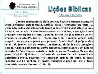 Assembléia de Deus
Ministério Shekinah
O termo empregado na Bíblia tanto no hebraico, massah, quanto no
grego, peirasmos, para tentação, significa "prova", "provação" ou "teste". A
expressão pode estar relacionada também ao conflito moral, isto é, a uma
incitação ao pecado. De fato, como mostram as Escrituras, a tentação é uma
provação, uma espécie de teste. O pecado, por sua vez, já se trata de um ato
imoral consumado. Por isso, a tentação não é, em si mesma, pecado, pois
ninguém peca quando passa pelo processo "probatório". A própria vida
terrena do Senhor Jesus demonstra, com clareza, a distinção entre tentação e
pecado. A Epístola aos Hebreus afirma que Jesus, o nosso Senhor, em tudo foi
tentado. Ele foi provado e testado em todas as coisas. Todavia, o Mestre não
pecou (Hb 4.14-16). Portanto, confiantes de que Jesus Cristo é o nosso Sumo
Sacerdote perfeito, devemos nos aproximar, com fé, do trono da graça
sabendo que Ele conhece as nossas tentações e pode nos dar a força
necessária para resistirmos (1 Co 10.13).
 