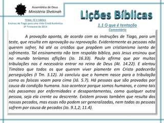 Assembléia de Deus
Ministério Shekinah
A provação aponta, de acordo com as instruções de Tiago, para um
teste, que resulta em aprovação ou reprovação. Evidentemente as pessoas não
querem sofrer, há até os cristãos que propõem um cristianismo isento de
sofrimento. Tal ensinamento não tem respaldo bíblico, pois Jesus ensinou que
no mundo teríamos aflições (Jo. 16.33). Paulo afirma que por muitas
tribulações nos é necessário entrar no reino de Deus (At. 14.22). E alertou
Timóteo que todos os que querem viver piamente em Cristo padecerão
perseguições (I Tm. 3.12). Jó concluiu que o homem nasce para a tribulação
como as faíscas voam para cima (Jó. 5.7). Há pessoas que são provadas por
causa da condição humana. Isso acontece porque somos humanos, e como tais
nós passamos por enfermidades e desapontamentos, como qualquer outra
pessoa, seja ela crente ou descrente. Existem provas também que resulta dos
nossos pecados, mas essas não podem ser generalizadas, nem todas as pessoas
sofrem por causa de pecados (Jo. 9.1,2; 11.4).
 