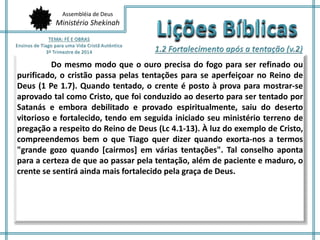 Assembléia de Deus
Ministério Shekinah
Do mesmo modo que o ouro precisa do fogo para ser refinado ou
purificado, o cristão passa pelas tentações para se aperfeiçoar no Reino de
Deus (1 Pe 1.7). Quando tentado, o crente é posto à prova para mostrar-se
aprovado tal como Cristo, que foi conduzido ao deserto para ser tentado por
Satanás e embora debilitado e provado espiritualmente, saiu do deserto
vitorioso e fortalecido, tendo em seguida iniciado seu ministério terreno de
pregação a respeito do Reino de Deus (Lc 4.1-13). À luz do exemplo de Cristo,
compreendemos bem o que Tiago quer dizer quando exorta-nos a termos
"grande gozo quando [cairmos] em várias tentações". Tal conselho aponta
para a certeza de que ao passar pela tentação, além de paciente e maduro, o
crente se sentirá ainda mais fortalecido pela graça de Deus.
 