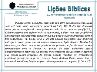 Assembléia de Deus
Ministério Shekinah
Quando somos provados, essas não são além das nossas forças, Deus
sabe até onde somos capazes de suportá-las (I Co. 10.11). Por isso devemos
saber que as provações são passageiras, elas não duram para sempre (Tg. 1.2).
Existem pessoas que sofrem mais do que outras, e Deus tem seus propósitos
em cada vida. Não podemos esquecer que Ele pode utilizar as provações com o
fim pedagógico (Tg. 1.3,4). Deus é um dos poucos professores que primeiro
entrega a prova para que os alunos extraiam a lição depois. Abraão foi
chamado por Deus, mas antes precisou ser provado, a fim de mostrar seu
compromisso com o Senhor. As provas de Deus objetivam nosso
amadurecimento espiritual. Os cristãos mais imaturos são justamente aqueles
que menos foram provados. As provas, quando resultam em crescimento
espiritual, fortalecem a fé dos crentes. Como destaca Paulo, nossa leve e
momentânea tribulação produz para nós um peso eterno de glória (II Co. 4.17).
 