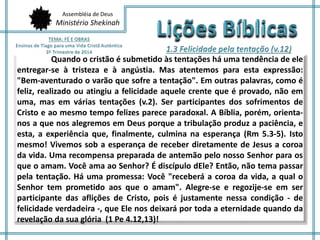 Assembléia de Deus
Ministério Shekinah
Quando o cristão é submetido às tentações há uma tendência de ele
entregar-se à tristeza e à angústia. Mas atentemos para esta expressão:
"Bem-aventurado o varão que sofre a tentação". Em outras palavras, como é
feliz, realizado ou atingiu a felicidade aquele crente que é provado, não em
uma, mas em várias tentações (v.2). Ser participantes dos sofrimentos de
Cristo e ao mesmo tempo felizes parece paradoxal. A Bíblia, porém, orienta-
nos a que nos alegremos em Deus porque a tribulação produz a paciência, e
esta, a experiência que, finalmente, culmina na esperança (Rm 5.3-5). Isto
mesmo! Vivemos sob a esperança de receber diretamente de Jesus a coroa
da vida. Uma recompensa preparada de antemão pelo nosso Senhor para os
que o amam. Você ama ao Senhor? É discípulo dEle? Então, não tema passar
pela tentação. Há uma promessa: Você "receberá a coroa da vida, a qual o
Senhor tem prometido aos que o amam". Alegre-se e regozije-se em ser
participante das aflições de Cristo, pois é justamente nessa condição - de
felicidade verdadeira -, que Ele nos deixará por toda a eternidade quando da
revelação da sua glória (1 Pe 4.12,13)!
 