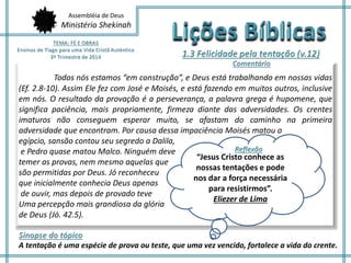 Assembléia de Deus
Ministério Shekinah
Todos nós estamos “em construção”, e Deus está trabalhando em nossas vidas
(Ef. 2.8-10). Assim Ele fez com José e Moisés, e está fazendo em muitos outros, inclusive
em nós. O resultado da provação é a perseverança, a palavra grega é hupomene, que
significa paciência, mais propriamente, firmeza diante das adversidades. Os crentes
imaturos não conseguem esperar muito, se afastam do caminho na primeira
adversidade que encontram. Por causa dessa impaciência Moisés matou o
egípcio, sansão contou seu segredo a Dalila,
e Pedro quase matou Malco. Ninguém deve
temer as provas, nem mesmo aquelas que
são permitidas por Deus. Jó reconheceu
que inicialmente conhecia Deus apenas
de ouvir, mas depois de provado teve
Uma percepção mais grandiosa da glória
de Deus (Jó. 42.5).
A tentação é uma espécie de prova ou teste, que uma vez vencido, fortalece a vida do crente.
“Jesus Cristo conhece as
nossas tentações e pode
nos dar a força necessária
para resistirmos”.
Eliezer de Lima
 