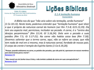 Assembléia de Deus
Ministério Shekinah
A Bíblia nos diz que “não veio sobre vós tentação, senão humana”
(1 Co 10.13). Neste texto, podemos entender que “tentação humana” quer dizer
a que é própria da natureza carnal do homem (ver Rm 7.5-8; G15.13,19). Ela
tem seu aspecto mal, pernicioso, incitador ao pecado. A carne, é o “centro dos
desejos pecaminosos” (Rm 13.14; Gl 5.16,24). Dela vem o pecado e suas
paixões (Rm 7.5; Gi 5.17-21). Na carne não habita coisa boa (Rm 7.18).
Devemos salientar que o termo carne, aqui, não se refere ao corpo, que não
tem nada de mal em si mesmo, mas à natureza carnal, herdada de nossos pais.
O corpo do crente é templo do Espírito Santo (1 Co 6.19,20).
“Porque, quando estávamos na carne, as paixões dos pecados, que são pela lei, operavam em nossos membros
para darem fruto para a morte”.
Romanos 7:5
“Mas revesti-vos do Senhor Jesus Cristo, e não tenhais cuidado da carne em suas concupiscências”.
Romanos 13:14
 