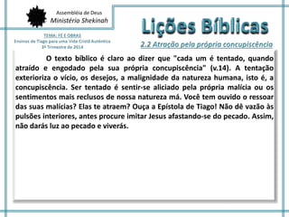 Assembléia de Deus
Ministério Shekinah
O texto bíblico é claro ao dizer que "cada um é tentado, quando
atraído e engodado pela sua própria concupiscência" (v.14). A tentação
exterioriza o vício, os desejos, a malignidade da natureza humana, isto é, a
concupiscência. Ser tentado é sentir-se aliciado pela própria malícia ou os
sentimentos mais reclusos de nossa natureza má. Você tem ouvido o ressoar
das suas malícias? Elas te atraem? Ouça a Epístola de Tiago! Não dê vazão às
pulsões interiores, antes procure imitar Jesus afastando-se do pecado. Assim,
não darás luz ao pecado e viverás.
 