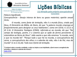 Assembléia de Deus
Ministério Shekinah
Palavra Significado
Concupiscência - Desejo intenso de bens ou gozos materiais; apetite sexual
ilícito.
O mundo, como fonte de tentação, não é o mundo físico, criado por
Deus, O Dicionário da Bíblia, de Davis, diz que “a palavra mundo emprega-se
freqüentemente para designar os seus habitantes”, como em S19.8, Is 13.11 e
J0 3.16. O Dicionário Teológico (CPAD), referindo-se ao mundo, diz que “No
campo da teologia, porém, é o sistema que se opõe de forma persistente e
sistemática ao Reino de Deus”. João exorta a que não amemos “o mundo, nem
o que no mundo há”. “Porque tudo o que há no mundo, a concupiscência da
carne, a concupiscência dos olhos e a soberba da vida, não é do Pai, mas do
mundo” (1 Jo 2.15,16). Tudo isso é fonte de tentação.
“E visitarei sobre o mundo a maldade, e sobre os ímpios a sua iniqüidade; e farei cessar a arrogância dos
atrevidos, e abaterei a soberba dos tiranos”.
Isaías 13:11
 