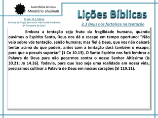 Assembléia de Deus
Ministério Shekinah
Embora a tentação seja fruto da fragilidade humana, quando
ouvimos o Espírito Santo, Deus nos dá o escape em tempo oportuno: "Não
veio sobre vós tentação, senão humana; mas fiel é Deus, que vos não deixará
tentar acima do que podeis, antes com a tentação dará também o escape,
para que a possais suportar" (1 Co 10.13). O Santo Espírito nos fará lembrar a
Palavra de Deus para não pecarmos contra o nosso Senhor Altíssimo (Is
30.21; Jo 14.26). Todavia, para que isso seja uma realidade em nossa vida,
precisamos cultivar a Palavra de Deus em nossos corações (Sl 119.11).
 