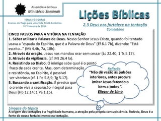 Assembléia de Deus
Ministério Shekinah
CINCO PASSOS PARA A VITÓRIA NA TENTAÇÃO
1. Saber utilizar a Palavra de Deus. Nosso Senhor Jesus Cristo, quando foi tentado
usava a “espada do Espírito, que é a Palavra de Deus” (Ef 6.1 7b), dizendo: “Está
escrito…” (Mt 4.4b, 7a, 10h).
2. Através da oração. Jesus nos mandou orar sem cessar (Lc 22.40; 1 Ts 5.17).
3. Através da vigilância. (cf. Mt 26.4 la).
4. Resistindo ao Diabo. O inimigo sabe qual é o ponto
fraco de cada crente. Mas, com determinação
e resistência, no Espírito, é possível
ser vitorioso (cf. 1 Pe 5.8,9; Tg 5.17).
5. Buscando a santificação. É preciso que
o crente viva a separação integral para
Deus (Hb 12.14; 1 Pe 1.15).
A origem das tentações é a fragilidade humana, a atração pela própria concupiscência. Todavia, Deus é a
fonte do nosso fortalecimento na tentação.
“Não dê vazão às pulsões
interiores, antes procure
imitar Jesus fazendo o
bem a todos ”.
Eliezer de Lima
 