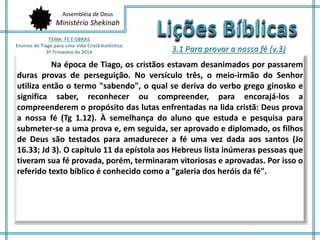 Assembléia de Deus
Ministério Shekinah
Na época de Tiago, os cristãos estavam desanimados por passarem
duras provas de perseguição. No versículo três, o meio-irmão do Senhor
utiliza então o termo "sabendo", o qual se deriva do verbo grego ginosko e
significa saber, reconhecer ou compreender, para encorajá-los a
compreenderem o propósito das lutas enfrentadas na lida cristã: Deus prova
a nossa fé (Tg 1.12). À semelhança do aluno que estuda e pesquisa para
submeter-se a uma prova e, em seguida, ser aprovado e diplomado, os filhos
de Deus são testados para amadurecer a fé uma vez dada aos santos (Jo
16.33; Jd 3). O capítulo 11 da epístola aos Hebreus lista inúmeras pessoas que
tiveram sua fé provada, porém, terminaram vitoriosas e aprovadas. Por isso o
referido texto bíblico é conhecido como a "galeria dos heróis da fé".
 