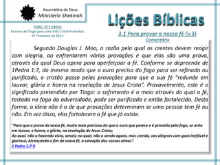 Assembléia de Deus
Ministério Shekinah
Segundo Douglas J. Moo, a razão pela qual os crentes devem reagir
com alegria, ao enfrentarem várias provações é que elas são uma prova,
através da qual Deus opera para aperfeiçoar a fé. Conforme se depreende de
1Pedro 1:7, do mesmo modo que o ouro precisa do fogo para ser refinado ou
purificado, o cristão passa pelas provações para que a sua fé “redunde em
louvor, glória e honra na revelação de Jesus Cristo”. Provavelmente, este é o
significado pretendido por Tiago: o sofrimento é o meio através do qual a fé,
testada no fogo da adversidade, pode ser purificada e então fortalecida. Desta
forma, a ideia não é a de que provações determinam se uma pessoa tem fé ou
não. Em vez disso, elas fortalecem a fé que já existe.
“Para que a prova da vossa fé, muito mais preciosa do que o ouro que perece e é provado pelo fogo, se ache
em louvor, e honra, e glória, na revelação de Jesus Cristo;
Ao qual, não o havendo visto, amais; no qual, não o vendo agora, mas crendo, vos alegrais com gozo inefável e
glorioso; Alcançando o fim da vossa fé, a salvação das vossas almas”.
1 Pedro 1:7-9
 