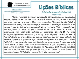 Assembléia de Deus
Ministério Shekinah
”Bem-aventurado o homem que suporta, com perseverança, a provação;
porque, depois de ter sido aprovado, receberá a coroa da vida, a qual o Senhor
prometeu aos que o amam”. Observe a expressão: “Bem-aventurado [feliz] o
homem que suporta, com perseverança, a provação…”. Passar por provações e ao
mesmo tempo ser feliz para ser paradoxal. Mas, é isso que a Bíblia recomenda: que
nos alegremos em Deus porque a tribulação produz a paciência, e esta, a
experiência que, finalmente, culmina na esperança (Rm 5:3-5). Há uma
recompensa prometida ao cristão que alcança êxito na prova: a coroa da vida. A
“coroa”(stephanos) é o emblema do sucesso espiritual, que será dada pelo Rei do
universo àqueles que “guardam a fé” no meio de sofrimentos e tentações. O termo
“vida” deve ser encarado como identificação da recompensa. É claro que esta
“vida” não é de ordem física, mas uma vida eterna, o gozo da presença de Deus
para toda a eternidade. A palavra de Jesus, em Apocalipse 2:10, dirigida a cristãos
que estavam passando por grandes provas, é um correspondente íntimo do
pensamento aqui: “Sê fiel até à morte, e dar-te-ei a coroa da vida“.
 