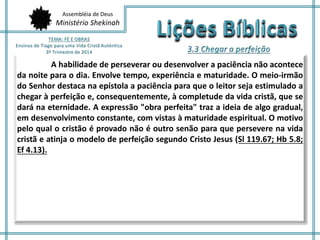 Assembléia de Deus
Ministério Shekinah
A habilidade de perseverar ou desenvolver a paciência não acontece
da noite para o dia. Envolve tempo, experiência e maturidade. O meio-irmão
do Senhor destaca na epístola a paciência para que o leitor seja estimulado a
chegar à perfeição e, consequentemente, à completude da vida cristã, que se
dará na eternidade. A expressão "obra perfeita" traz a ideia de algo gradual,
em desenvolvimento constante, com vistas à maturidade espiritual. O motivo
pelo qual o cristão é provado não é outro senão para que persevere na vida
cristã e atinja o modelo de perfeição segundo Cristo Jesus (Sl 119.67; Hb 5.8;
Ef 4.13).
 