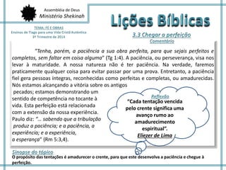 Assembléia de Deus
Ministério Shekinah
”Tenha, porém, a paciência a sua obra perfeita, para que sejais perfeitos e
completos, sem faltar em coisa alguma” (Tg 1:4). A paciência, ou perseverança, visa nos
levar à maturidade. A nossa natureza não é ter paciência. Na verdade, faremos
praticamente qualquer coisa para evitar passar por uma prova. Entretanto, a paciência
fiel gera pessoas íntegras, reconhecidas como perfeitas e completas, ou amadurecidas.
Nós estamos alcançando a vitória sobre os antigos
pecados; estamos demonstrando um
sentido de competência no tocante à
vida. Esta perfeição está relacionada
com a extensão da nossa experiência.
Paulo diz: “… sabendo que a tribulação
produz a paciência; e a paciência, a
experiência; e a experiência,
a esperança” (Rm 5:3,4).
O propósito das tentações é amadurecer o crente, para que este desenvolva a paciência e chegue à
perfeição.
“Cada tentação vencida
pelo crente significa uma
avanço rumo ao
amadurecimento
espiritual”.
Eliezer de Lima
 